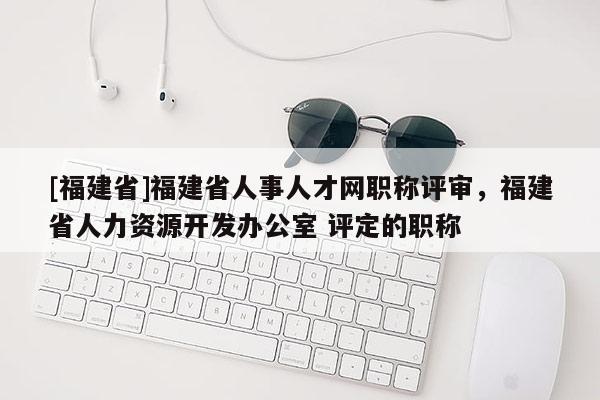 [福建省]福建省人事人才網(wǎng)職稱評審，福建省人力資源開發(fā)辦公室 評定的職稱