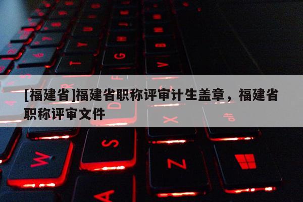 [福建省]福建省職稱評審計生蓋章，福建省職稱評審文件
