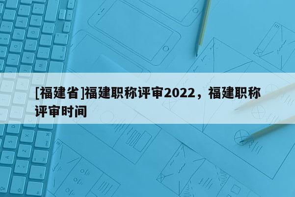 [福建省]福建職稱評審2022，福建職稱評審時間