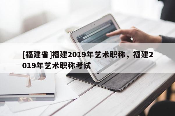 [福建省]福建2019年藝術(shù)職稱，福建2019年藝術(shù)職稱考試