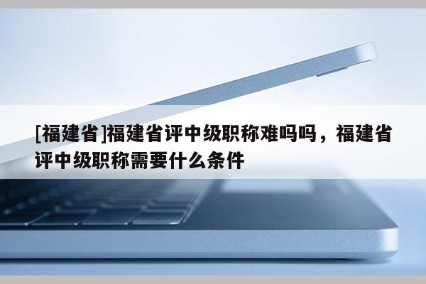 [福建省]福建省評中級職稱難嗎嗎，福建省評中級職稱需要什么條件