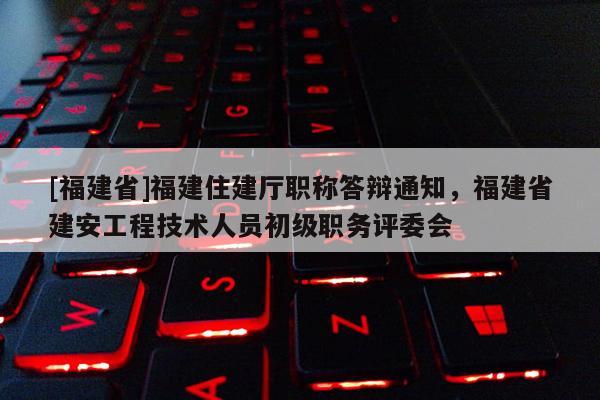 [福建省]福建住建廳職稱答辯通知，福建省建安工程技術人員初級職務評委會
