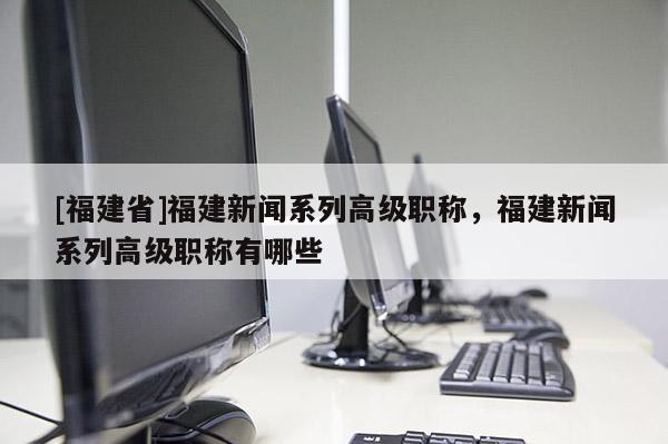 [福建省]福建新聞系列高級(jí)職稱，福建新聞系列高級(jí)職稱有哪些