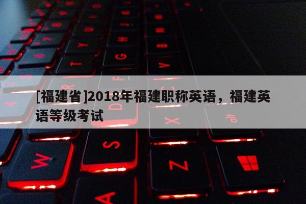 [福建省]2018年福建職稱英語，福建英語等級考試