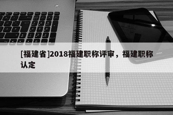 [福建省]2018福建職稱評(píng)審，福建職稱認(rèn)定