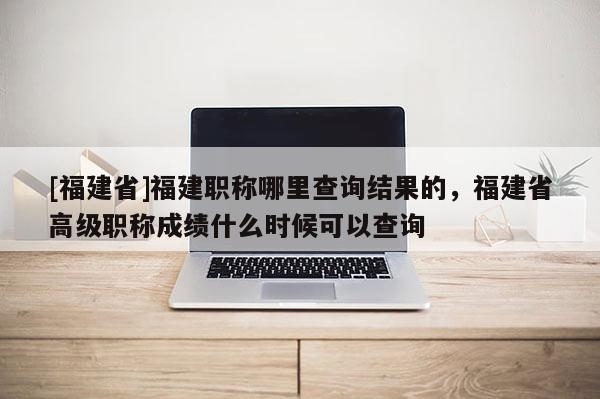 [福建省]福建職稱哪里查詢結(jié)果的，福建省高級(jí)職稱成績什么時(shí)候可以查詢