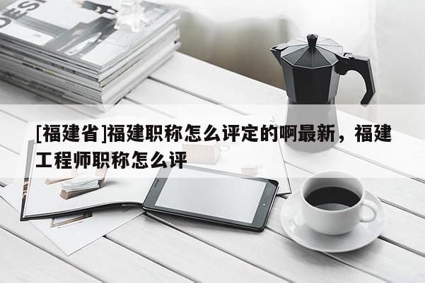 [福建省]福建職稱怎么評定的啊最新，福建工程師職稱怎么評