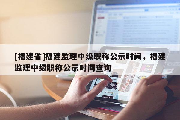 [福建省]福建監(jiān)理中級職稱公示時間，福建監(jiān)理中級職稱公示時間查詢