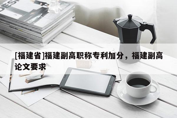 [福建省]福建副高職稱專利加分，福建副高論文要求