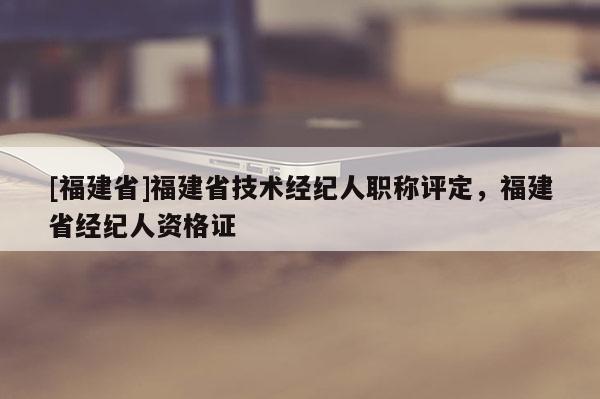 [福建省]福建省技術(shù)經(jīng)紀(jì)人職稱評(píng)定，福建省經(jīng)紀(jì)人資格證