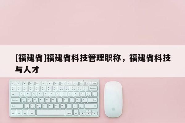 [福建省]福建省科技管理職稱，福建省科技與人才