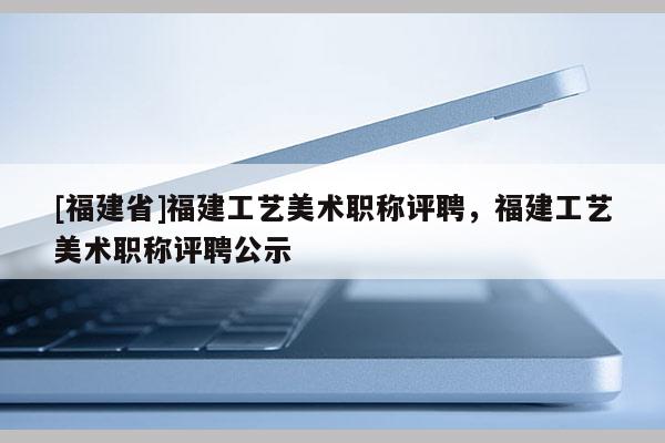 [福建省]福建工藝美術(shù)職稱評(píng)聘，福建工藝美術(shù)職稱評(píng)聘公示