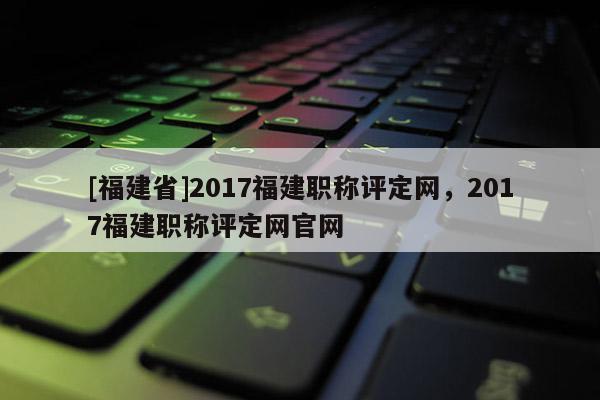 [福建省]2017福建職稱評定網，2017福建職稱評定網官網