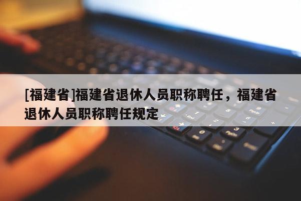 [福建省]福建省退休人員職稱聘任，福建省退休人員職稱聘任規(guī)定