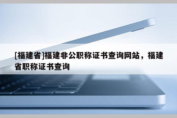 [福建省]福建非公職稱證書查詢網(wǎng)站，福建省職稱證書查詢