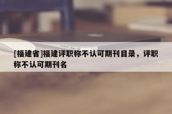 [福建省]福建評(píng)職稱不認(rèn)可期刊目錄，評(píng)職稱不認(rèn)可期刊名