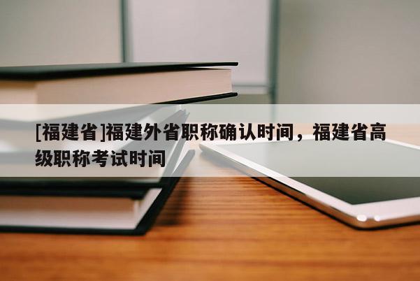 [福建省]福建外省職稱確認(rèn)時(shí)間，福建省高級(jí)職稱考試時(shí)間