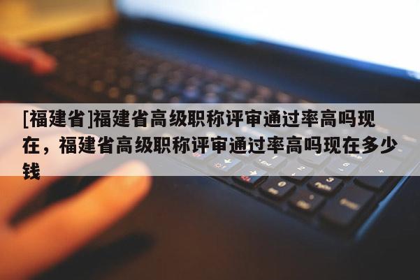 [福建省]福建省高級職稱評審?fù)ㄟ^率高嗎現(xiàn)在，福建省高級職稱評審?fù)ㄟ^率高嗎現(xiàn)在多少錢