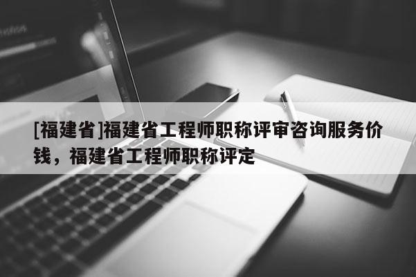 [福建省]福建省工程師職稱評審咨詢服務(wù)價錢，福建省工程師職稱評定