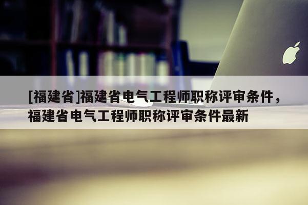 [福建省]福建省電氣工程師職稱評審條件，福建省電氣工程師職稱評審條件最新