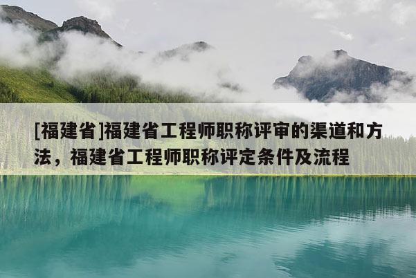 [福建省]福建省工程師職稱評審的渠道和方法，福建省工程師職稱評定條件及流程
