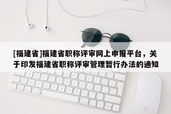 [福建省]福建省職稱評審網(wǎng)上申報(bào)平臺(tái)，關(guān)于印發(fā)福建省職稱評審管理暫行辦法的通知