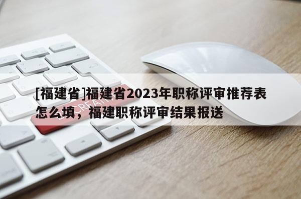 [福建省]福建省2023年職稱評審推薦表怎么填，福建職稱評審結果報送