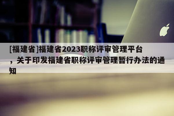 [福建省]福建省2023職稱評(píng)審管理平臺(tái)，關(guān)于印發(fā)福建省職稱評(píng)審管理暫行辦法的通知