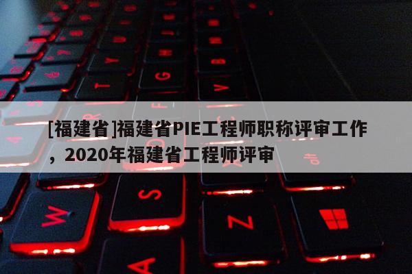 [福建省]福建省PIE工程師職稱評(píng)審工作，2020年福建省工程師評(píng)審