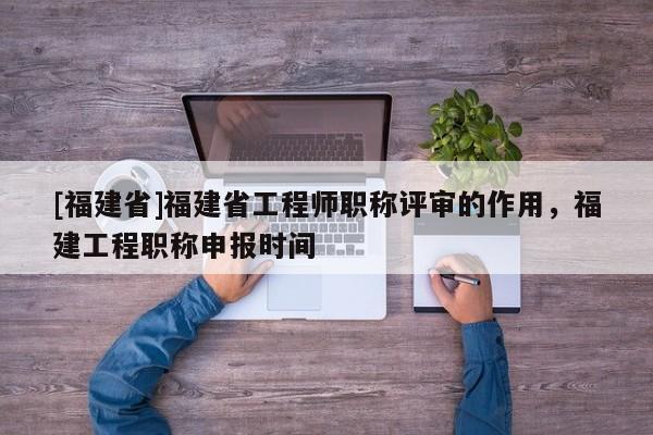 [福建省]福建省工程師職稱評審的作用，福建工程職稱申報時間