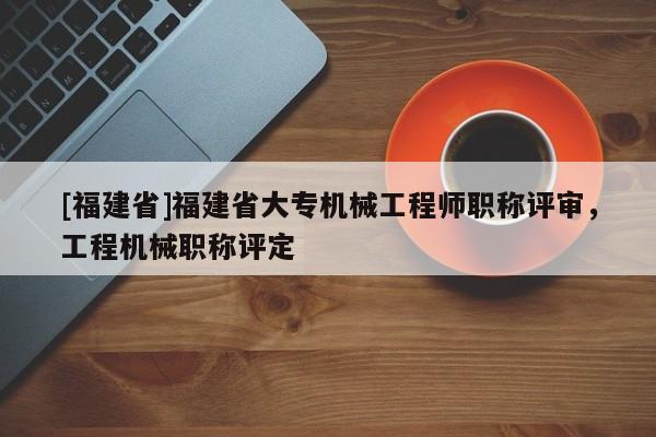 [福建省]福建省大專機(jī)械工程師職稱評(píng)審，工程機(jī)械職稱評(píng)定