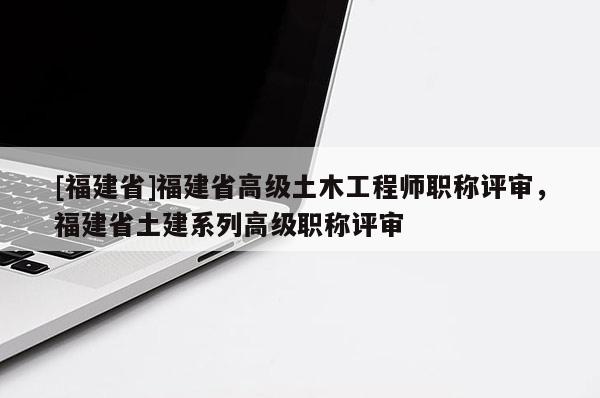 [福建省]福建省高級土木工程師職稱評審，福建省土建系列高級職稱評審