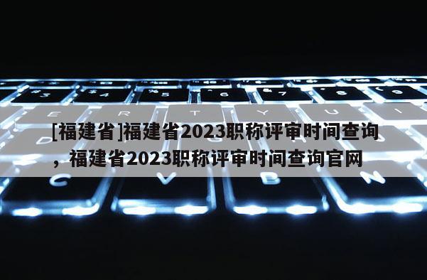 [福建省]福建省2023職稱評(píng)審時(shí)間查詢，福建省2023職稱評(píng)審時(shí)間查詢官網(wǎng)