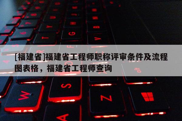 [福建省]福建省工程師職稱評(píng)審條件及流程圖表格，福建省工程師查詢