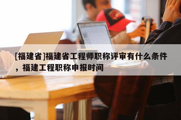 [福建省]福建省工程師職稱評(píng)審有什么條件，福建工程職稱申報(bào)時(shí)間