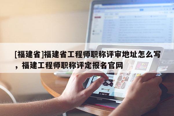 [福建省]福建省工程師職稱評(píng)審地址怎么寫，福建工程師職稱評(píng)定報(bào)名官網(wǎng)