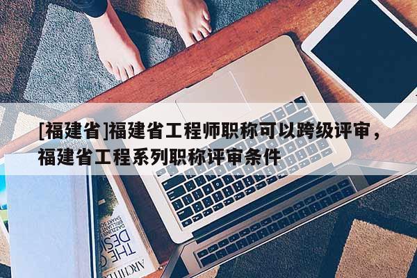 [福建省]福建省工程師職稱可以跨級(jí)評(píng)審，福建省工程系列職稱評(píng)審條件