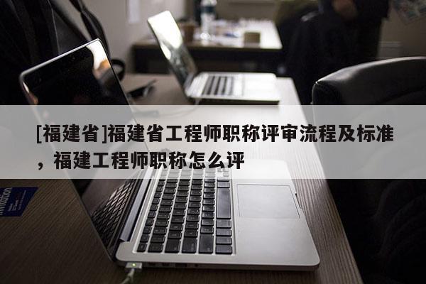 [福建省]福建省工程師職稱評(píng)審流程及標(biāo)準(zhǔn)，福建工程師職稱怎么評(píng)