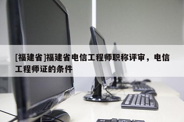 [福建省]福建省電信工程師職稱評審，電信工程師證的條件