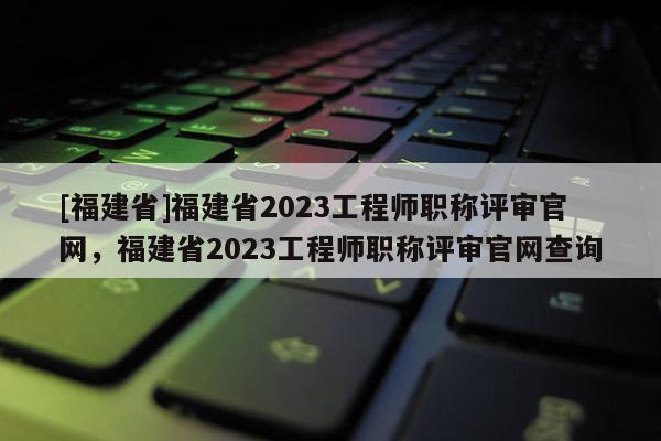 [福建省]福建省2023工程師職稱評(píng)審官網(wǎng)，福建省2023工程師職稱評(píng)審官網(wǎng)查詢