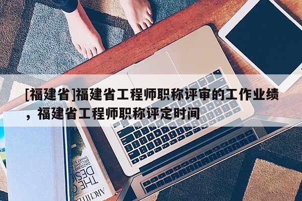[福建省]福建省工程師職稱評(píng)審的工作業(yè)績(jī)，福建省工程師職稱評(píng)定時(shí)間