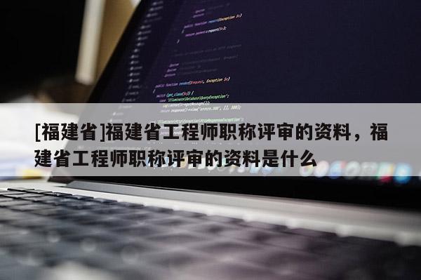 [福建省]福建省工程師職稱評(píng)審的資料，福建省工程師職稱評(píng)審的資料是什么