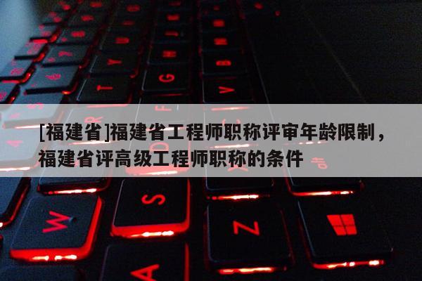 [福建省]福建省工程師職稱評(píng)審年齡限制，福建省評(píng)高級(jí)工程師職稱的條件