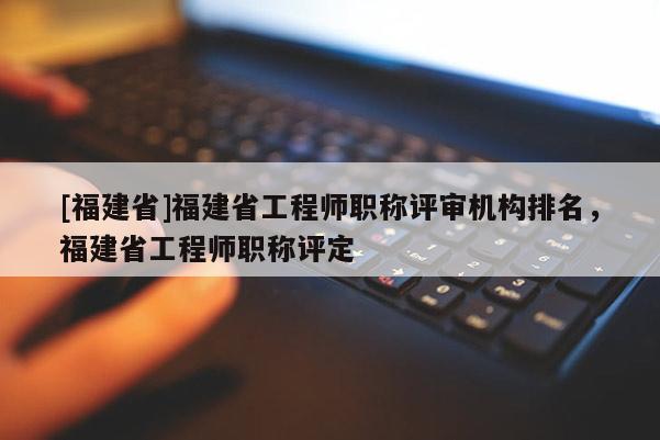 [福建省]福建省工程師職稱評(píng)審機(jī)構(gòu)排名，福建省工程師職稱評(píng)定