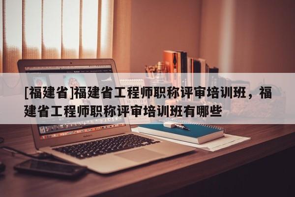 [福建省]福建省工程師職稱評(píng)審培訓(xùn)班，福建省工程師職稱評(píng)審培訓(xùn)班有哪些