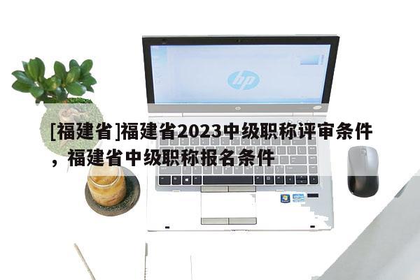 [福建省]福建省2023中級(jí)職稱評(píng)審條件，福建省中級(jí)職稱報(bào)名條件