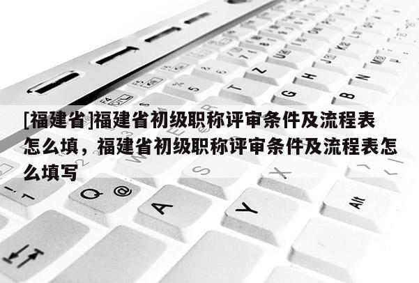 [福建省]福建省初級(jí)職稱評(píng)審條件及流程表怎么填，福建省初級(jí)職稱評(píng)審條件及流程表怎么填寫