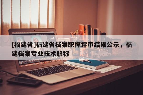 [福建省]福建省檔案職稱評審結果公示，福建檔案專業(yè)技術職稱
