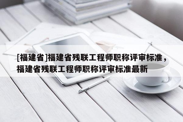 [福建省]福建省殘聯(lián)工程師職稱評審標準，福建省殘聯(lián)工程師職稱評審標準最新