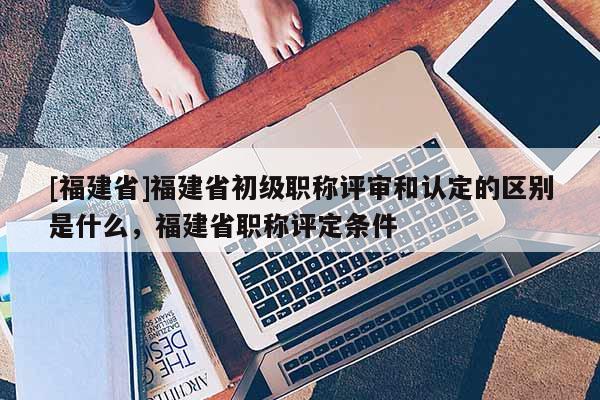 [福建省]福建省初級職稱評審和認定的區(qū)別是什么，福建省職稱評定條件